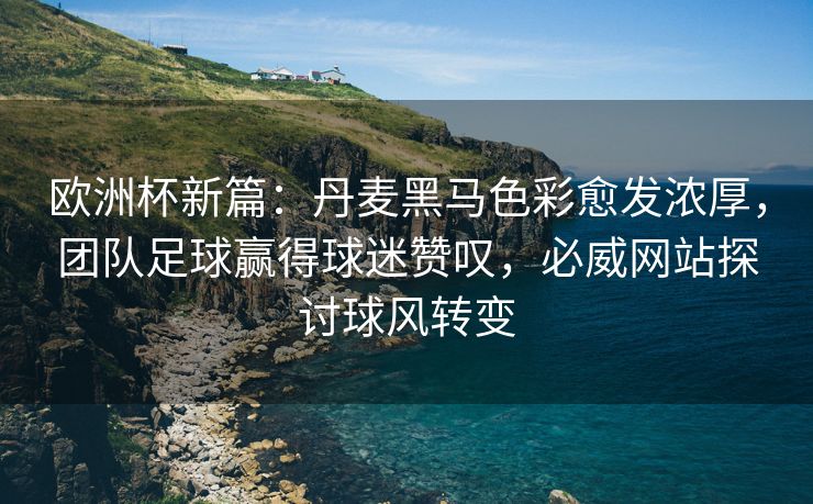 欧洲杯新篇：丹麦黑马色彩愈发浓厚，团队足球赢得球迷赞叹，必威网站探讨球风转变  第1张