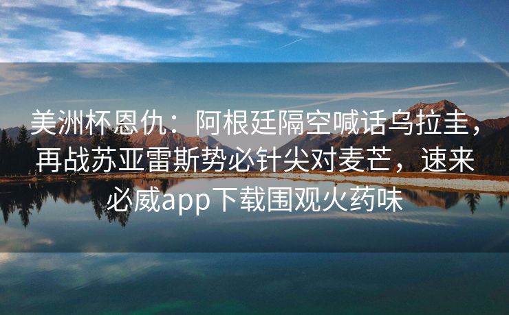 美洲杯恩仇：阿根廷隔空喊话乌拉圭，再战苏亚雷斯势必针尖对麦芒，速来必威app下载围观火药味  第1张