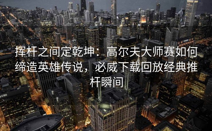 挥杆之间定乾坤：高尔夫大师赛如何缔造英雄传说，必威下载回放经典推杆瞬间  第2张