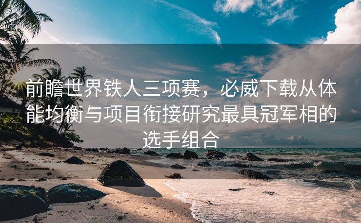 前瞻世界铁人三项赛，必威下载从体能均衡与项目衔接研究最具冠军相的选手组合  第2张