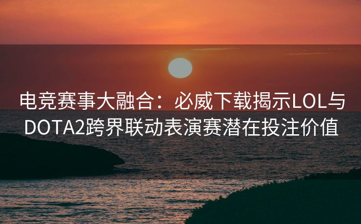电竞赛事大融合：必威下载揭示LOL与DOTA2跨界联动表演赛潜在投注价值  第1张