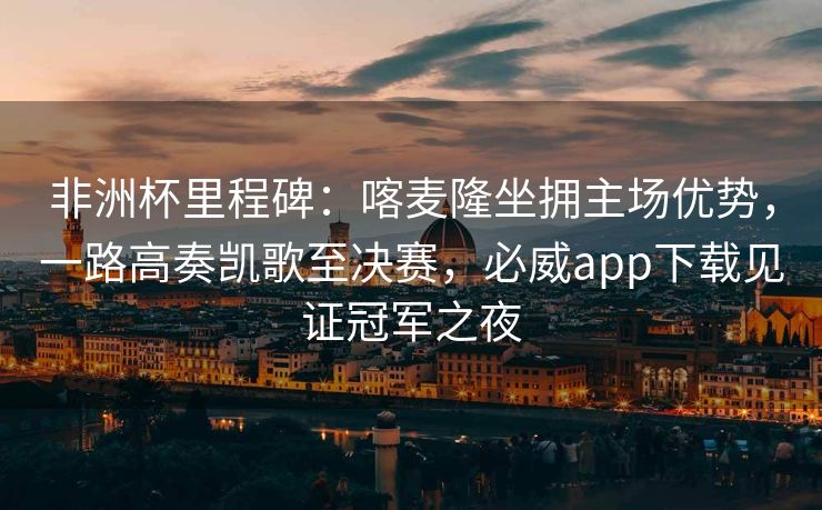 非洲杯里程碑：喀麦隆坐拥主场优势，一路高奏凯歌至决赛，必威app下载见证冠军之夜