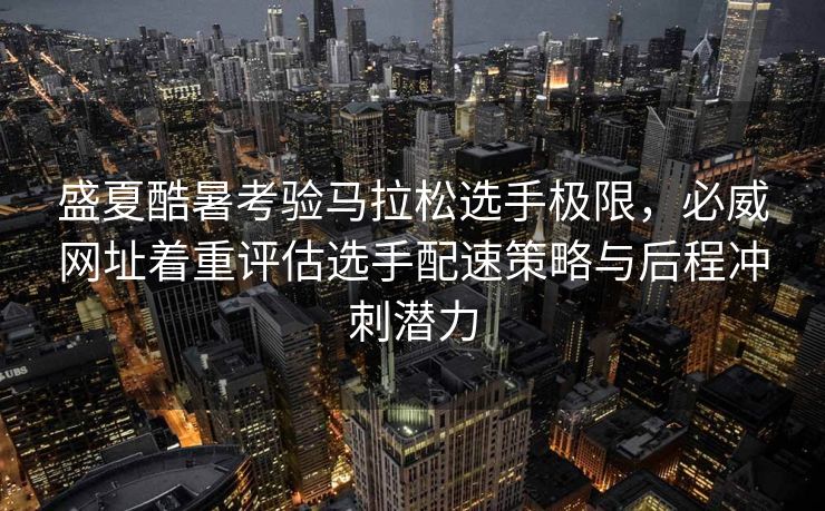 盛夏酷暑考验马拉松选手极限，必威网址着重评估选手配速策略与后程冲刺潜力