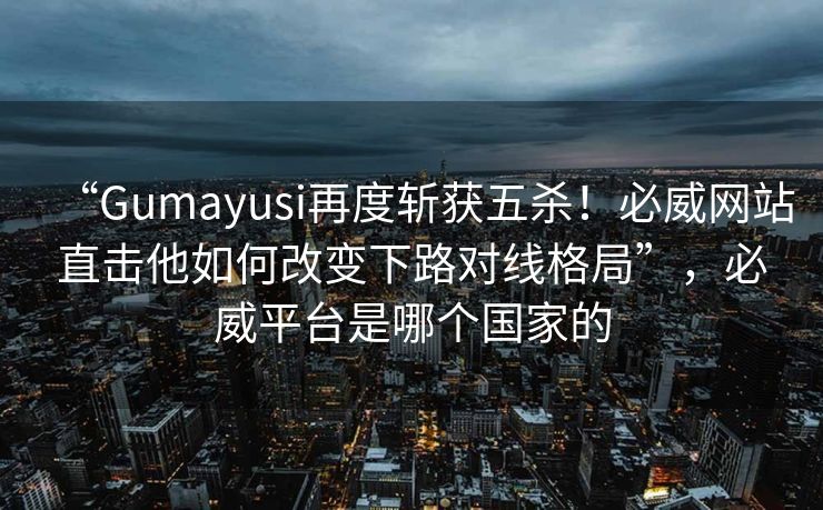 “Gumayusi再度斩获五杀！必威网站直击他如何改变下路对线格局”，必威平台是哪个国家的  第2张
