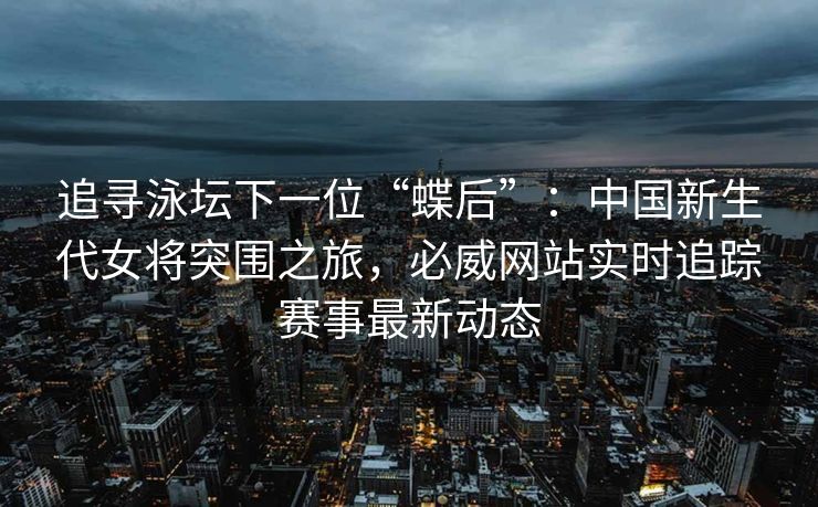 追寻泳坛下一位“蝶后”：中国新生代女将突围之旅，必威网站实时追踪赛事最新动态