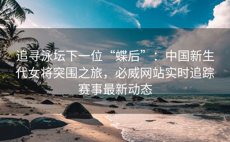 追寻泳坛下一位“蝶后”：中国新生代女将突围之旅，必威网站实时追踪赛事最新动态  第2张