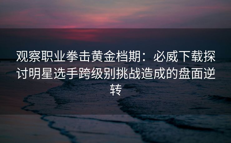 观察职业拳击黄金档期：必威下载探讨明星选手跨级别挑战造成的盘面逆转