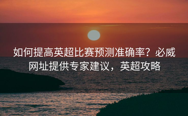 如何提高英超比赛预测准确率？必威网址提供专家建议，英超攻略