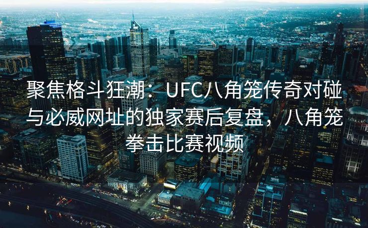 聚焦格斗狂潮：UFC八角笼传奇对碰与必威网址的独家赛后复盘，八角笼拳击比赛视频