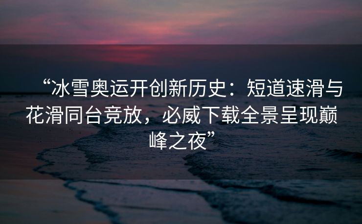 “冰雪奥运开创新历史：短道速滑与花滑同台竞放，必威下载全景呈现巅峰之夜”  第2张
