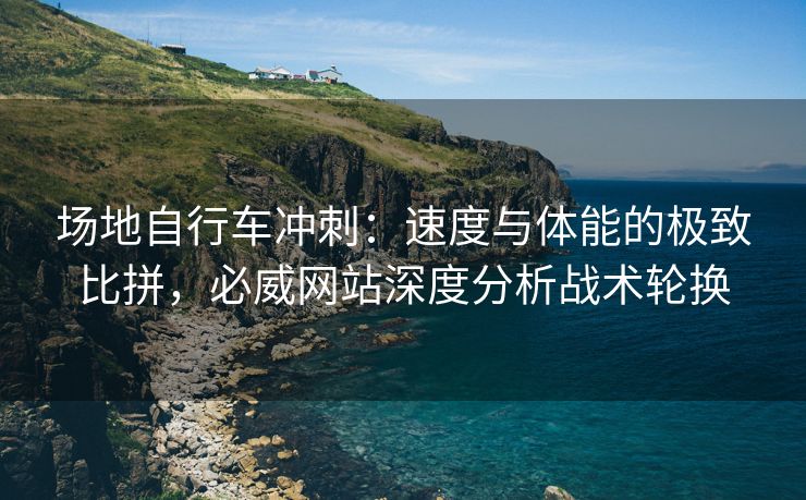 场地自行车冲刺：速度与体能的极致比拼，必威网站深度分析战术轮换  第2张