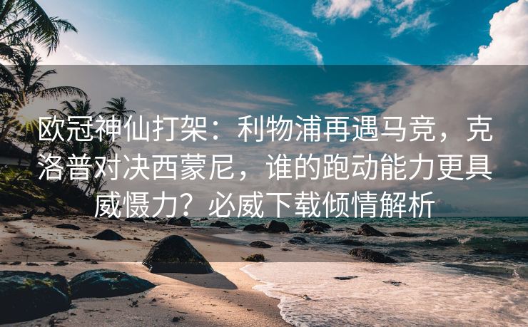 欧冠神仙打架：利物浦再遇马竞，克洛普对决西蒙尼，谁的跑动能力更具威慑力？必威下载倾情解析