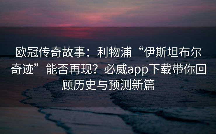 欧冠传奇故事：利物浦“伊斯坦布尔奇迹”能否再现？必威app下载带你回顾历史与预测新篇  第2张