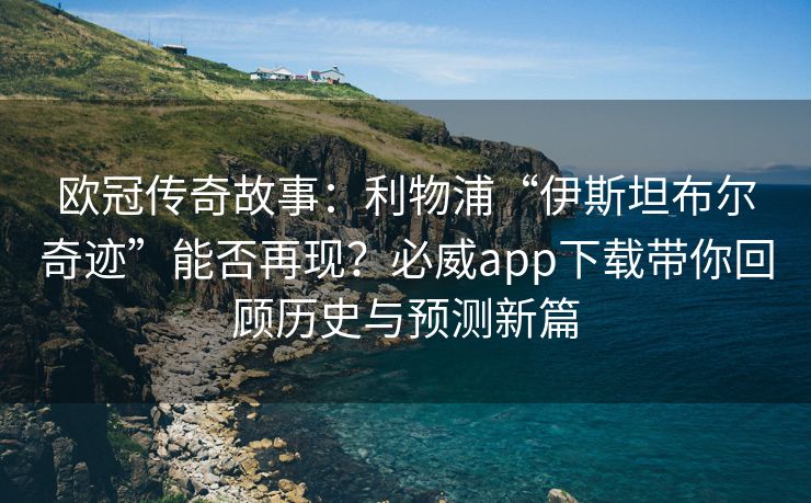 欧冠传奇故事：利物浦“伊斯坦布尔奇迹”能否再现？必威app下载带你回顾历史与预测新篇