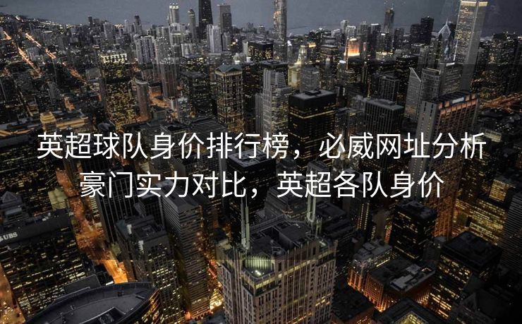 英超球队身价排行榜，必威网址分析豪门实力对比，英超各队身价  第2张