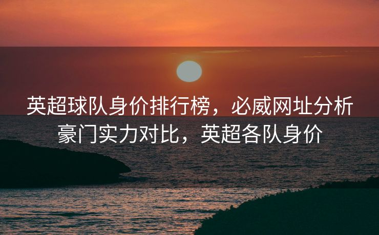 英超球队身价排行榜，必威网址分析豪门实力对比，英超各队身价