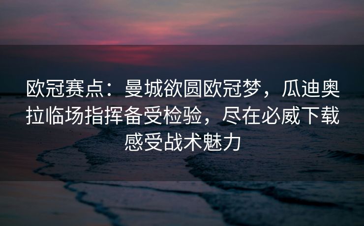 欧冠赛点：曼城欲圆欧冠梦，瓜迪奥拉临场指挥备受检验，尽在必威下载感受战术魅力