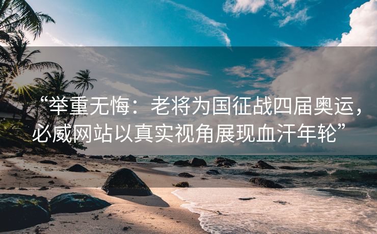“举重无悔：老将为国征战四届奥运，必威网站以真实视角展现血汗年轮”  第2张