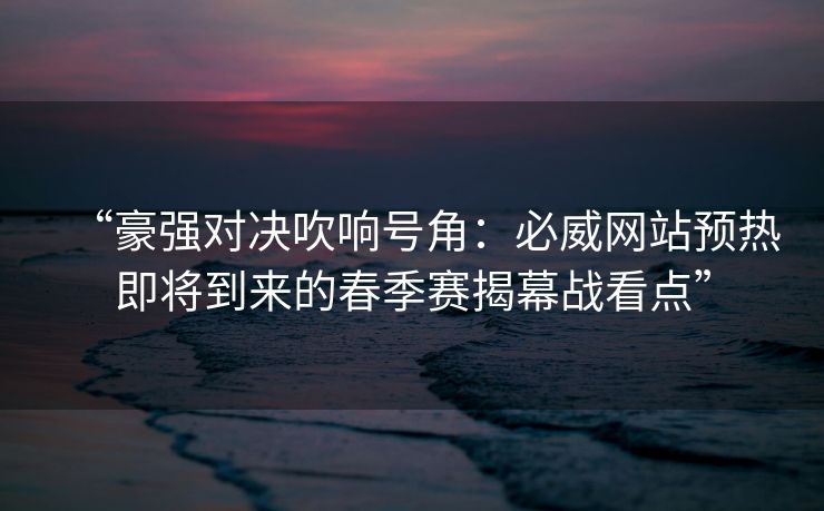 “豪强对决吹响号角：必威网站预热即将到来的春季赛揭幕战看点”