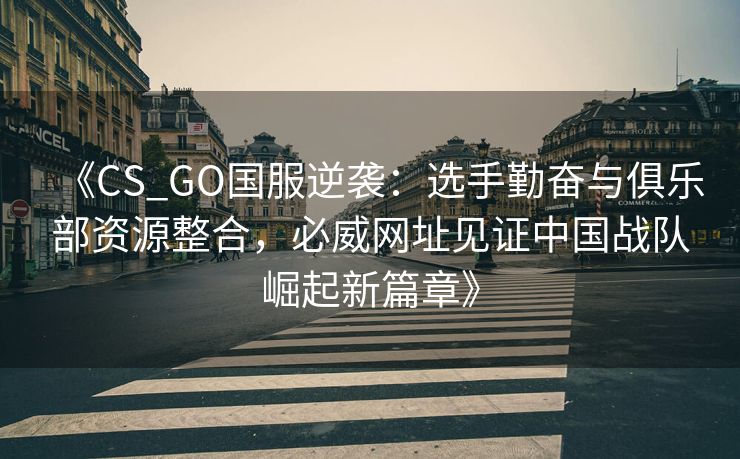 《CS_GO国服逆袭：选手勤奋与俱乐部资源整合，必威网址见证中国战队崛起新篇章》  第2张