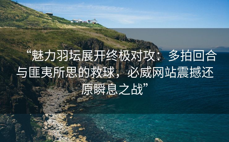 “魅力羽坛展开终极对攻：多拍回合与匪夷所思的救球，必威网站震撼还原瞬息之战”