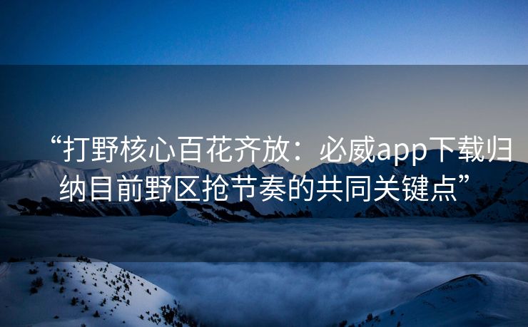 “打野核心百花齐放：必威app下载归纳目前野区抢节奏的共同关键点”