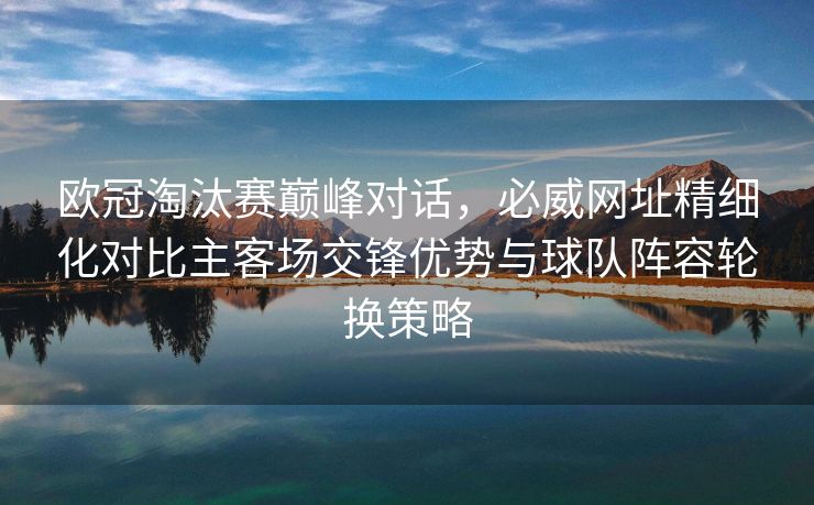 欧冠淘汰赛巅峰对话，必威网址精细化对比主客场交锋优势与球队阵容轮换策略