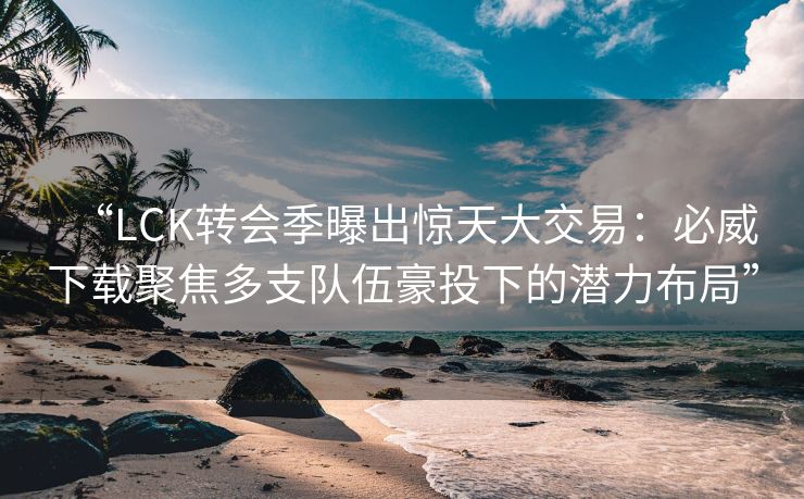 “LCK转会季曝出惊天大交易：必威下载聚焦多支队伍豪投下的潜力布局”
