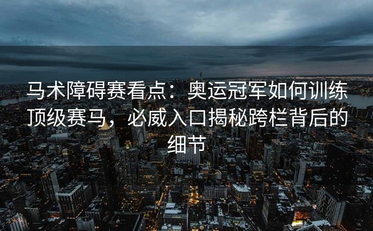 马术障碍赛看点：奥运冠军如何训练顶级赛马，必威入口揭秘跨栏背后的细节  第2张