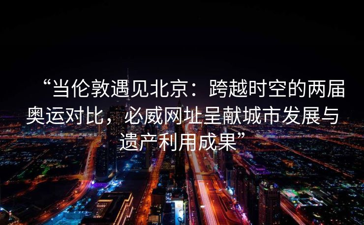 “当伦敦遇见北京：跨越时空的两届奥运对比，必威网址呈献城市发展与遗产利用成果”  第2张