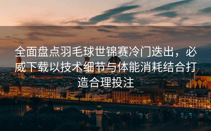 全面盘点羽毛球世锦赛冷门迭出，必威下载以技术细节与体能消耗结合打造合理投注  第1张
