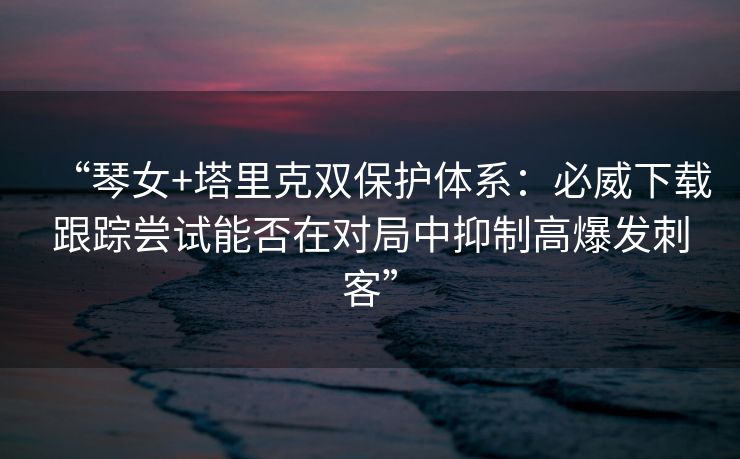 “琴女+塔里克双保护体系：必威下载跟踪尝试能否在对局中抑制高爆发刺客”  第1张