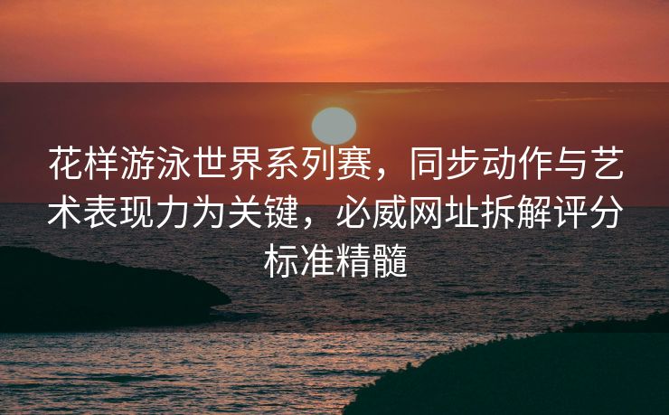 花样游泳世界系列赛，同步动作与艺术表现力为关键，必威网址拆解评分标准精髓  第2张