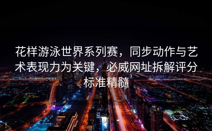 花样游泳世界系列赛，同步动作与艺术表现力为关键，必威网址拆解评分标准精髓  第1张