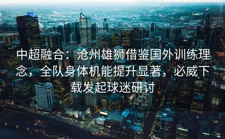 中超融合：沧州雄狮借鉴国外训练理念，全队身体机能提升显著，必威下载发起球迷研讨  第2张