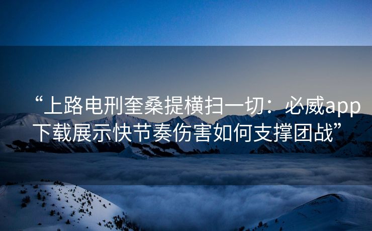 “上路电刑奎桑提横扫一切：必威app下载展示快节奏伤害如何支撑团战”  第2张