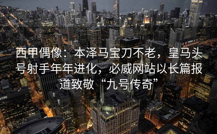 西甲偶像：本泽马宝刀不老，皇马头号射手年年进化，必威网站以长篇报道致敬“九号传奇”  第1张