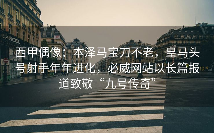 西甲偶像：本泽马宝刀不老，皇马头号射手年年进化，必威网站以长篇报道致敬“九号传奇”  第2张