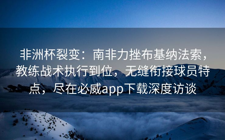 非洲杯裂变：南非力挫布基纳法索，教练战术执行到位，无缝衔接球员特点，尽在必威app下载深度访谈  第2张