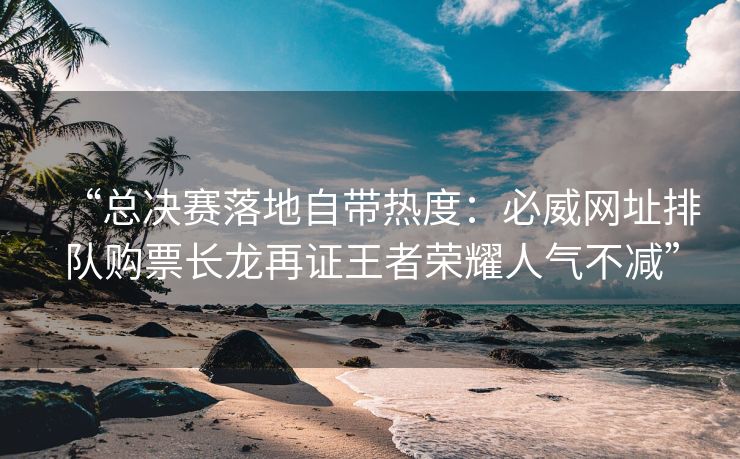 “总决赛落地自带热度：必威网址排队购票长龙再证王者荣耀人气不减”  第2张