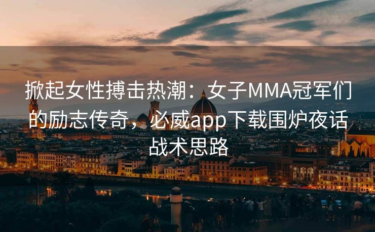 掀起女性搏击热潮：女子MMA冠军们的励志传奇，必威app下载围炉夜话战术思路