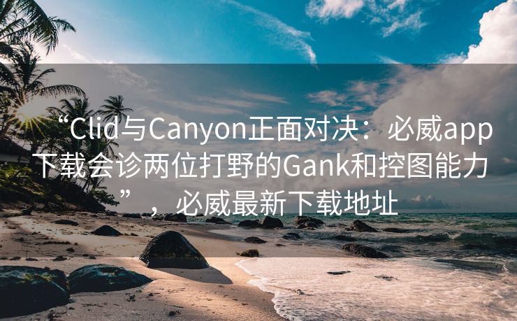 “Clid与Canyon正面对决：必威app下载会诊两位打野的Gank和控图能力”，必威最新下载地址  第2张