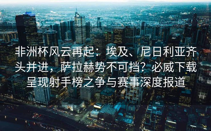 非洲杯风云再起：埃及、尼日利亚齐头并进，萨拉赫势不可挡？必威下载呈现射手榜之争与赛事深度报道  第2张