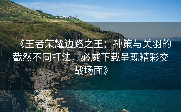 《王者荣耀边路之王：孙策与关羽的截然不同打法，必威下载呈现精彩交战场面》