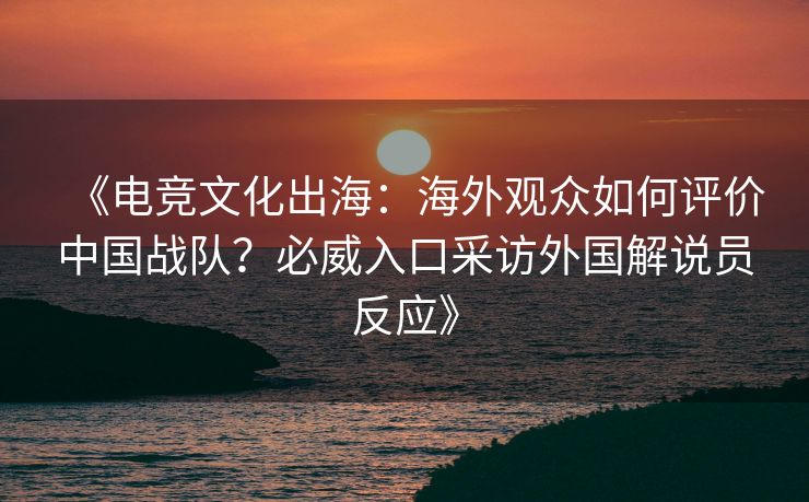 《电竞文化出海：海外观众如何评价中国战队？必威入口采访外国解说员反应》  第2张