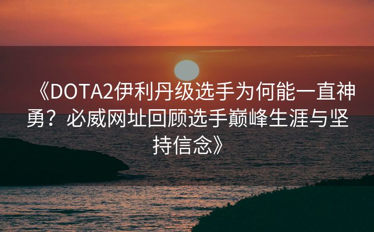 《DOTA2伊利丹级选手为何能一直神勇？必威网址回顾选手巅峰生涯与坚持信念》
