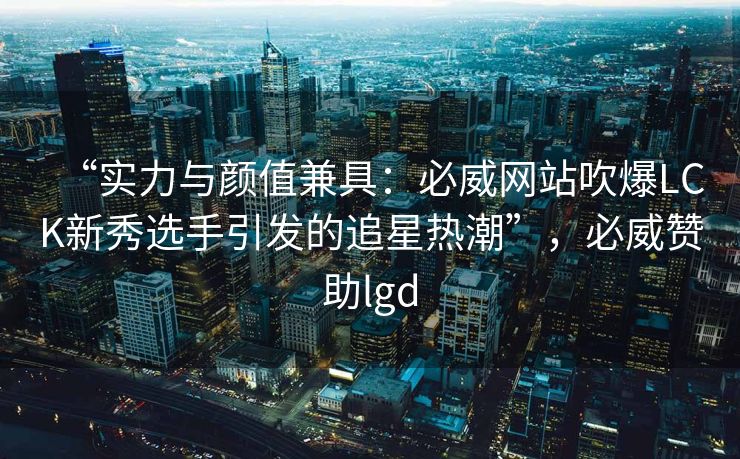 “实力与颜值兼具：必威网站吹爆LCK新秀选手引发的追星热潮”，必威赞助lgd  第2张