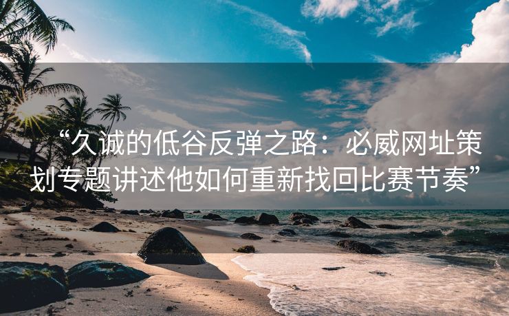 “久诚的低谷反弹之路：必威网址策划专题讲述他如何重新找回比赛节奏”